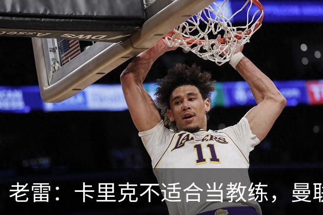 老雷：卡里克不适合当教练，曼联的问题在于阵容建设